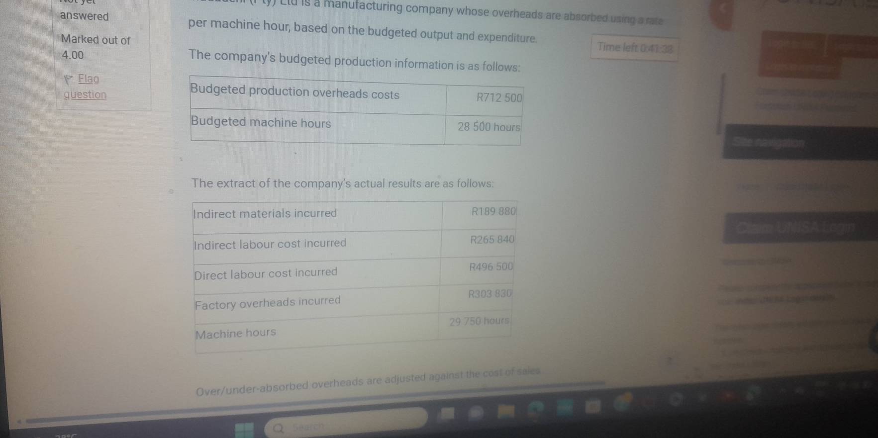 Llu is a manufacturing company whose overheads are absorbed using a rate 
answered per machine hour, based on the budgeted output and expenditure. 
Marked out of 
Time left 0:41:38
4.00 The company's budgeted production information is as follows: 
Flag 
question 
The extract of the company's actual results are as follows: 
Císim UNSA Ees 
Over/under-absorbed overheads are adjusted against the cost of sales