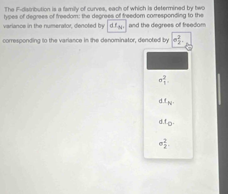 The F -distribution is a family of curves, each of which is determined by two
types of degrees of freedom: the degrees of freedom corresponding to the
variance in the numerator, denoted by d. f., and the degrees of freedom
corresponding to the variance in the denominator, denoted by sigma _2^(2.
sigma _1^2.
d f._N).
d. f.D·
sigma _2^2.