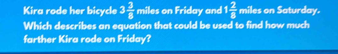 Kira rode her bicycle 3 3/8  miles on Friday and 1 2/8  miles on Saturday. 
Which describes an equation that could be used to find how much 
farther Kira rode on Friday?