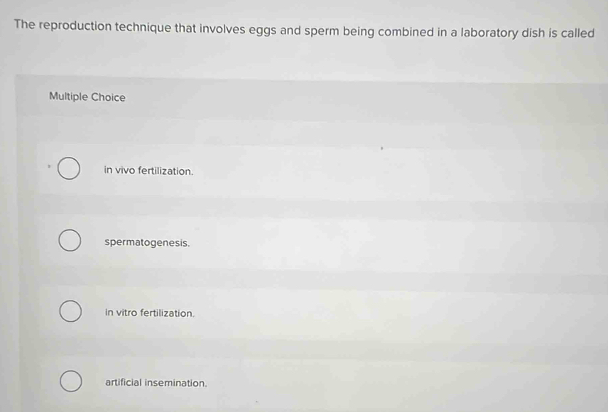 The reproduction technique that involves eggs and sperm being combined in a laboratory dish is called
Multiple Choice
in vivo fertilization.
spermatogenesis.
in vitro fertilization.
artificial insemination.