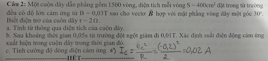 Một cuộn dây dẫn phẳng gồm 1500 vòng, diện tích mỗi vòng S=400cm^2 đặt trong từ trường 
đều có độ lớn cảm ứng từ B=0,03T sao cho vectơ vector B hợp với mặt phẳng vòng dây một góc 30°. 
Biết điện trở của cuôn dây r=2Omega. 
a. Tính từ thông qua diện tích của cuộn dây. 
b. Sau khoảng thời gian 0,05s từ trường đột ngột giảm đi 0,01T. Xác định suất điện động cảm ứng 
xuất hiện trong cuộn dây trong thời gian đó. 
c. Tính cường độ dòng diện cảm ứng. c)
H ể T