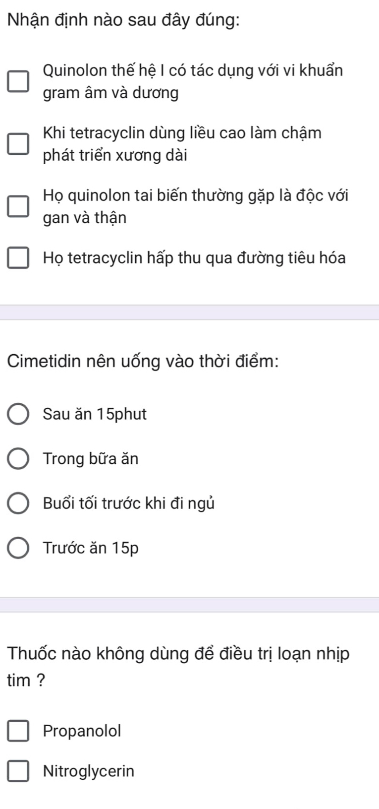 Nhận định nào sau đây đúng:
Quinolon thế hệ I có tác dụng với vi khuẩn
gram âm và dương
Khi tetracyclin dùng liều cao làm chậm
phát triển xương dài
Họ quinolon tai biến thường gặp là độc với
gan và thận
Họ tetracyclin hấp thu qua đường tiêu hóa
Cimetidin nên uống vào thời điểm:
Sau ăn 15phut
Trong bữa ăn
Buổi tối trước khi đi ngủ
Trước ăn 15p
Thuốc nào không dùng để điều trị loạn nhịp
tim ?
Propanolol
Nitroglycerin