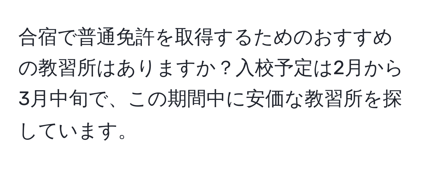 合宿で普通免許を取得するためのおすすめの教習所はありますか？入校予定は2月から3月中旬で、この期間中に安価な教習所を探しています。