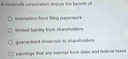 A nenprofit corporation enjoys the benefit of
exemption from filing paperwork
limited liability from shareholders
guaranteed dividends to shareholders
earnings that are exempt from state and federal taxes