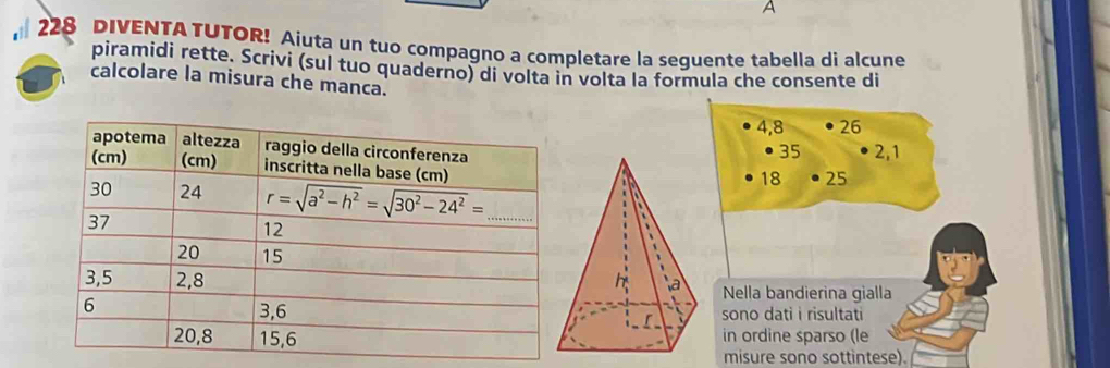 A
228 DIVENTA TUTOR! Aiuta un tuo compagno a completare la sequente tabella di alcune
piramidi rette. Scrivi (sul tuo quaderno) di volta in volta la formula che consente di
calcolare la misura che manca.
4,8 26
35 2,1
25
18
Nella bandierina gialla
sono dati i risultati
in ordine sparso (le
misure sono sottintese).