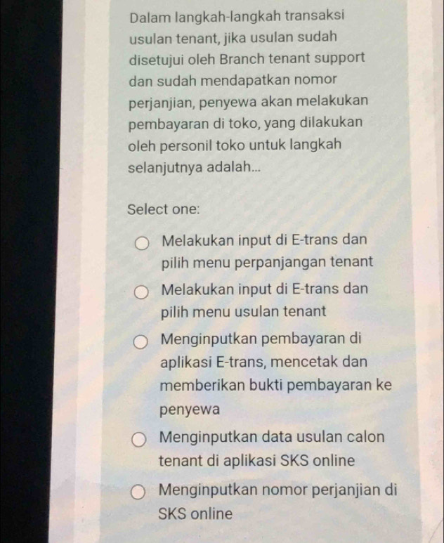 Dalam langkah-langkah transaksi
usulan tenant, jika usulan sudah
disetujui oleh Branch tenant support
dan sudah mendapatkan nomor
perjanjian, penyewa akan melakukan
pembayaran di toko, yang dilakukan
oleh personil toko untuk langkah
selanjutnya adalah...
Select one:
Melakukan input di E-trans dan
pilih menu perpanjangan tenant
Melakukan input di E-trans dan
pilih menu usulan tenant
Menginputkan pembayaran di
aplikasi E-trans, mencetak dan
memberikan bukti pembayaran ke
penyewa
Menginputkan data usulan calon
tenant di aplikasi SKS online
Menginputkan nomor perjanjian di
SKS online