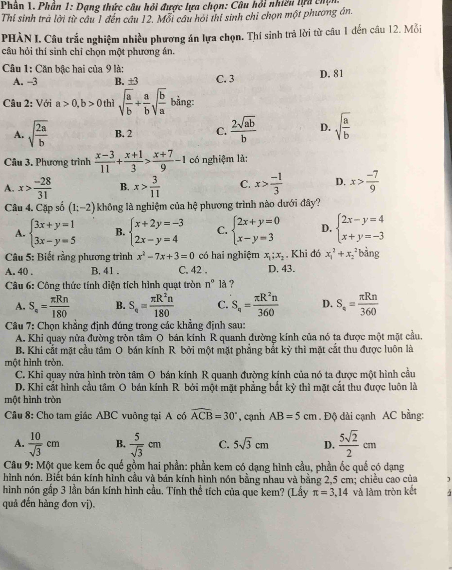 Phân 1. Phần 1: Dạng thức câu hỏi được lựa chọn: Câu hồi nhiều lựa chọn
Thi sinh trà lời từ câu 1 đến câu 12. Mỗi câu hỏi thí sinh chi chọn một phương án.
PHÀN I. Câu trắc nghiệm nhiều phương án lựa chọn. Thí sinh trả lời từ câu 1 đến câu 12. Mỗi
câu hỏi thí sinh chỉ chọn một phương án.
Câu 1: Căn bậc hai của 9 là:
A. -3 B. ±3 C. 3 D. 81
Câu 2: Với a>0,b>0 thì sqrt(frac a)b+ a/b sqrt(frac b)a bằng:
A. sqrt(frac 2a)b B. 2 C.  2sqrt(ab)/b 
D. sqrt(frac a)b
Câu 3. Phương trình  (x-3)/11 + (x+1)/3 > (x+7)/9 -1 có nghiệm là:
A. x> (-28)/31  B. x> 3/11  x> (-1)/3  D. x> (-7)/9 
C.
Câu 4. Cặp số (1;-2) không là nghiệm của hệ phương trình nào dưới đây?
A. beginarrayl 3x+y=1 3x-y=5endarray. B. beginarrayl x+2y=-3 2x-y=4endarray. C. beginarrayl 2x+y=0 x-y=3endarray. D. beginarrayl 2x-y=4 x+y=-3endarray.
Câu 5: Biết rằng phương trình x^2-7x+3=0 có hai nghiệm x_1;x_2. Khi đó x_1^(2+x_2^2 bàng
A. 40 . B. 41 . C. 42 . D. 43.
Câu 6: Công thức tính diện tích hình quạt tròn n^circ) là ?
A. S_q= π Rn/180  B. S_q= π R^2n/180  C. S_q= π R^2n/360  D. S_q= π Rn/360 
Câu 7: Chọn khẳng định đúng trong các khẳng định sau:
A. Khi quay nửa đường tròn tâm O bán kính R quanh đường kính của nó ta được một mặt cầu.
B. Khi cắt mặt cầu tâm O bán kính R bởi một mặt phẳng bất kỳ thì mặt cắt thu được luôn là
một hình tròn.
C. Khi quay nửa hình tròn tâm O bán kính R quanh đường kính của nó ta được một hình cầu
D. Khi cắt hình cầu tâm O bán kính R bởi một mặt phẳng bất kỳ thì mặt cắt thu được luôn là
một hình tròn
Câu 8: Cho tam giác ABC vuông tại A có widehat ACB=30° , cạnh AB=5cm. Độ dài cạnh AC bằng:
A.  10/sqrt(3) cm  5/sqrt(3) cm  5sqrt(2)/2 cm
B.
C. 5sqrt(3)cm D.
Câu 9: Một que kem ốc quế gồm hai phần: phần kem có dạng hình cầu, phần ốc quế có dạng
hình nón. Biết bán kính hình cầu và bán kính hình nón bằng nhau và bằng 2,5 cm; chiều cao của )
hình nón gấp 3 lần bán kính hình cầu. Tính thể tích của que kem? (Lấy π =3,14 và làm tròn kết à
quả đến hàng đơn vị).