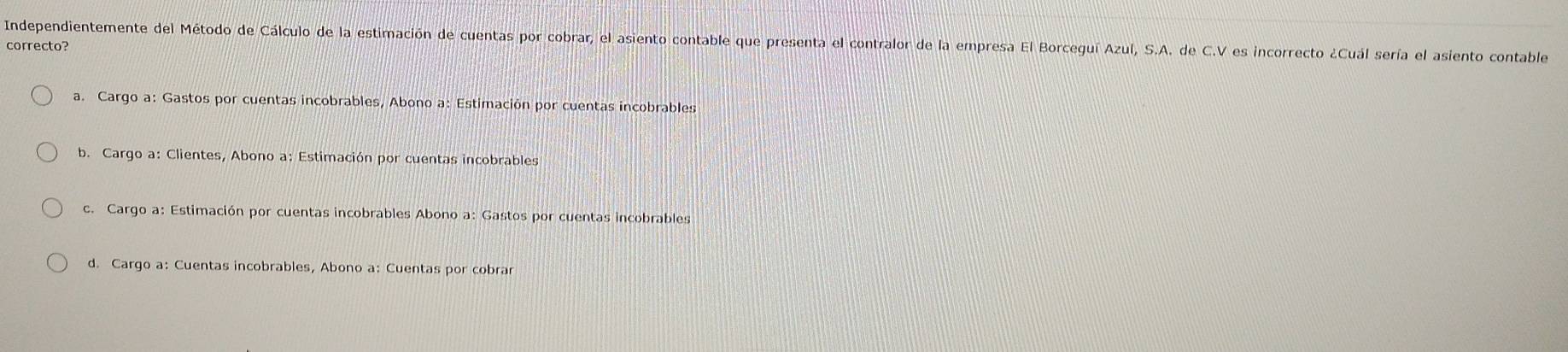 Independientemente del Método de Cálculo de la estimación de cuentas por cobrar, el asiento contable que presenta el contralor de la empresa El Borceguí Azul, S.A. de C.V es incorrecto ¿Cuál sería el asiento contable
correcto?
a. Cargo a: Gastos por cuentas incobrables, Abono a: Estimación por cuentas incobrables
b. Cargo a: Clientes, Abono a: Estimación por cuentas incobrables
c. Cargo a: Estimación por cuentas incobrables Abono a: Gastos por cuentas incobrables
d. Cargo a: Cuentas incobrables, Abono a: Cuentas por cobrar