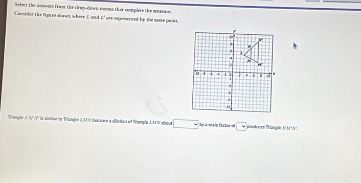 Select the answers from the drop-down menus that complete the sentence. 
Consider the figure shown where L and // are represented by the same point.
Triangle //Af'N' is similar to Triangle LM.N because a dilation of Triangle LMN about □ by a scale factor of □ produces Triangle U MNº