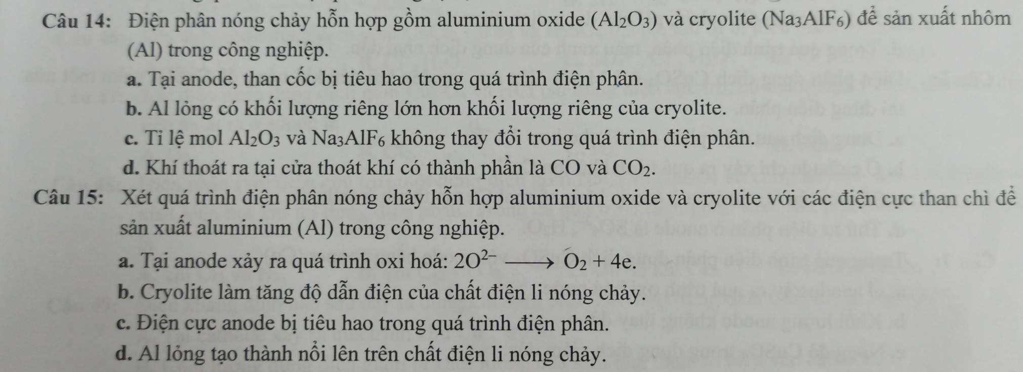 Điện phân nóng chảy hỗn hợp gồm aluminium oxide (Al_2O_3) và cryolite (Na₃AlF₆) để sản xuất nhôm
(Al) trong công nghiệp.
a. Tại anode, than cốc bị tiêu hao trong quá trình điện phân.
b. Al lỏng có khối lượng riêng lớn hơn khối lượng riêng của cryolite.
c. Ti lệ mol Al_2O_3 và Na₃AlF₆ không thay đổi trong quá trình điện phân.
d. Khí thoát ra tại cửa thoát khí có thành phần là CO và CO_2. 
Câu 15: Xét quá trình điện phân nóng chảy hỗn hợp aluminium oxide và cryolite với các điện cực than chì để
sản xuất aluminium (Al) trong công nghiệp.
a. Tại anode xảy ra quá trình oxi hoá: 2O^(2-) O_2+4e.
b. Cryolite làm tăng độ dẫn điện của chất điện li nóng chảy.
c. Điện cực anode bị tiêu hao trong quá trình điện phân.
d. Al lỏng tạo thành nổi lên trên chất điện li nóng chảy.