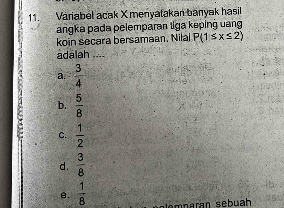 Variabel acak X menyatakan banyak hasil
angka pada pelemparan tiga keping uang
koin secara bersamaan. Nilai P(1≤ x≤ 2)
adalah ....
a.  3/4 
b.  5/8 
C.  1/2 
d.  3/8 
e.  1/8 
ole p aran sebuah