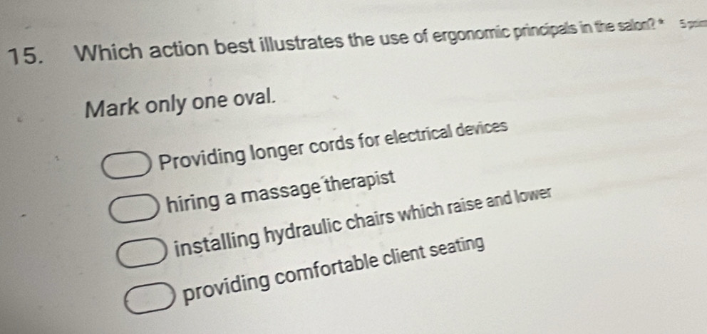 Which action best illustrates the use of ergonomic principals in the e salon?* 5 poin
Mark only one oval.
Providing longer cords for electrical devices
hiring a massage therapist
installing hydraulic chairs which raise and lower
providing comfortable client seating