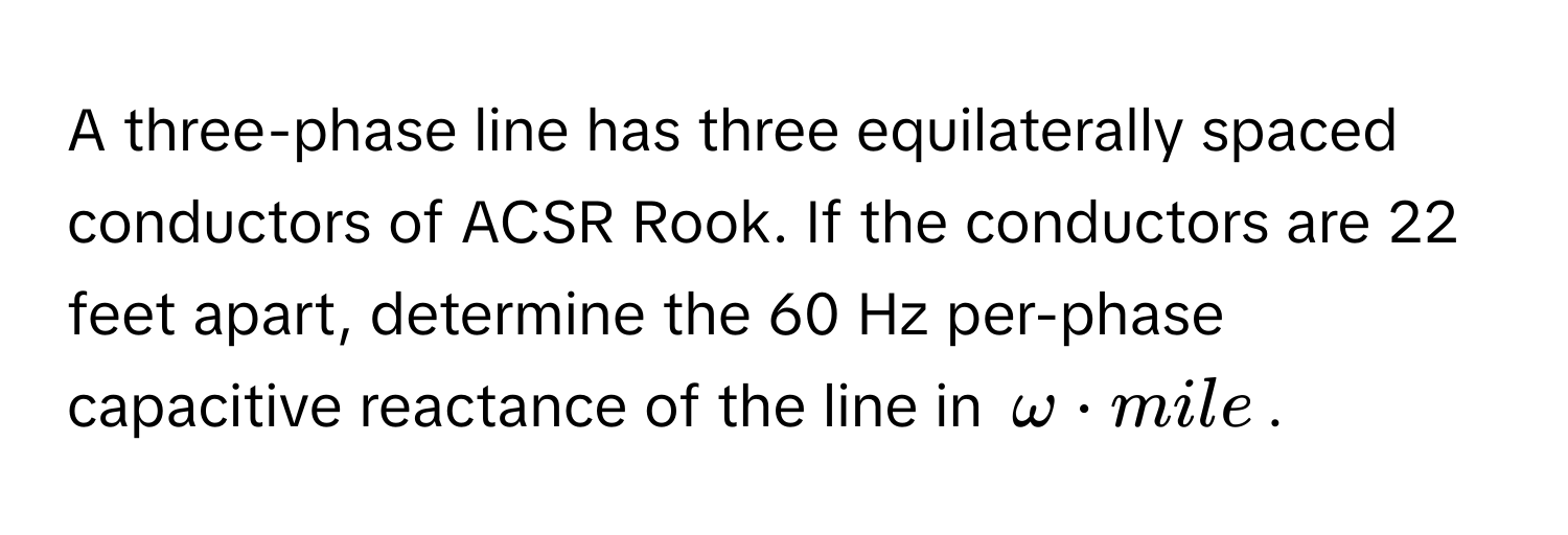 A three-phase line has three equilaterally spaced conductors of ACSR Rook. If the conductors are 22 feet apart, determine the 60 Hz per-phase capacitive reactance of the line in $omega · mile$.