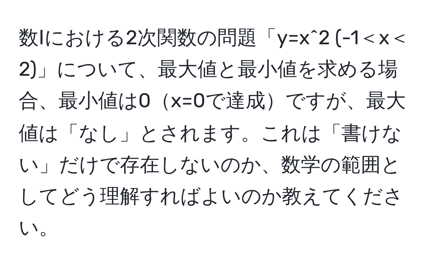 数Ⅰにおける2次関数の問題「y=x^2 (-1＜x＜2)」について、最大値と最小値を求める場合、最小値は0x=0で達成ですが、最大値は「なし」とされます。これは「書けない」だけで存在しないのか、数学の範囲としてどう理解すればよいのか教えてください。