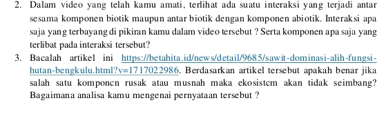 Dalam video yang telah kamu amati, terlihat ada suatu interaksi yang terjadi antar 
sesama komponen biotik maupun antar biotik dengan komponen abiotik. Interaksi apa 
saja yang terbayang di pikiran kamu dalam video tersebut ? Serta komponen apa saja yang 
terlibat pada interaksi tersebut? 
3. Bacalah artikel ini https://betahita.id/news/detail/9685/sawit-dominasi-alih-fungsi- 
hutan-bengkulu.html? v=1717022986. Berdasarkan artikel tersebut apakah benar jika 
salah satu komponcn rusak atau musnah maka ekosistcm akan tidak seimbang? 
Bagaimana analisa kamu mengenai pernyataan tersebut ?