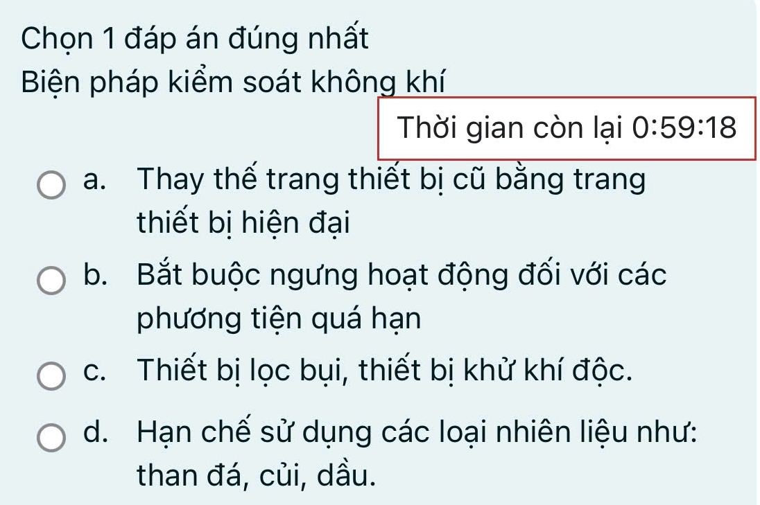 Chọn 1 đáp án đúng nhất
Biện pháp kiểm soát không khí
Thời gian còn lại 0:59:18
a. Thay thế trang thiết bị cũ bằng trang
thiết bị hiện đại
b. Bắt buộc ngưng hoạt động đối với các
phương tiện quá hạn
c. Thiết bị lọc bụi, thiết bị khử khí độc.
d. Hạn chế sử dụng các loại nhiên liệu như:
than đá, củi, dầu.