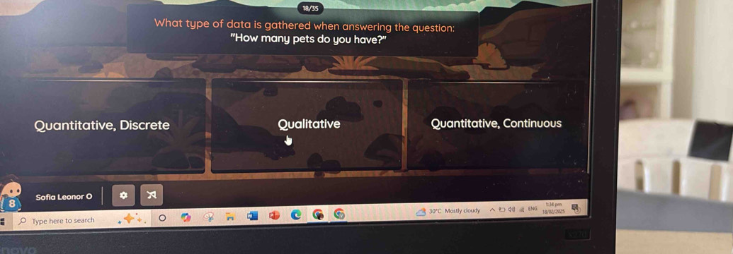 18/35
What type of data is gathered when answering the question:
"How many pets do you have?"
Quantitative, Discrete Qualitative Quantitative, Continuous
Sofia Leonor O
1:341 per
30°C
Type here to search Mostly cloudy 18/02/2025