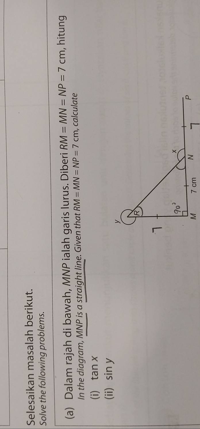 Selesaikan masalah berikut. 
Solve the following problems. 
(a) Dalam rajah di bawah, MNP ialah garis lurus. Diberi RM=MN=NP=7cm , hitung 
In the diagram, MNP is a straight line. Given that RM=MN=NP=7cm , calculate 
(i) tan x
(ii) sin y