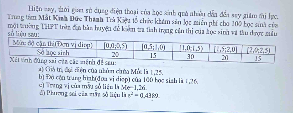 Hiện nay, thời gian sử dụng điện thoại của học sinh quá nhiều dẫn đến suy giảm thị lực.
Trung tâm Mắt Kính Đức Thành Trà Kiệu tổ chức khám sản lọc miễn phí cho 100 học sinh của
một trường THPT trên địa bàn huyện để kiểm tra tình trạng cận thị của học sinh và thu được mẫu
số liệu sau:
a) Giá trị đại diện của nhóm chứa Mốt là 1,25.
b) Độ cận trung bình(đơn vị diop) của 100 học sinh là 1,26.
c) Trung vị của mẫu số liệu là Me =1,26.
d) Phương sai của mẫu số liệu là s^2=0,4389.