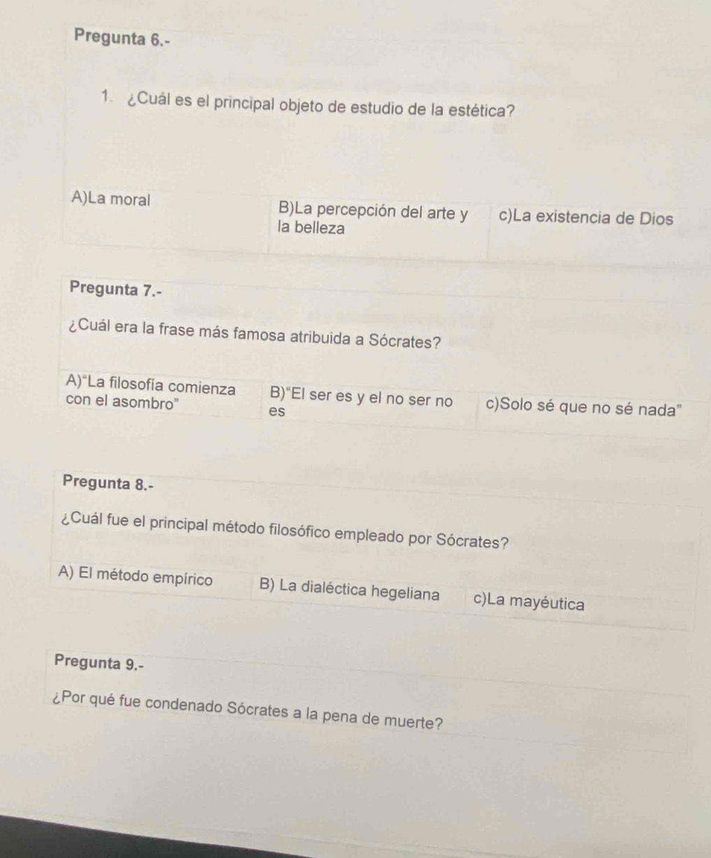 Pregunta 6.-
1. ¿Cuál es el principal objeto de estudio de la estética?
A)La moral B)La percepción del arte y c)La existencia de Dios
la belleza
Pregunta 7.-
¿Cuál era la frase más famosa atribuida a Sócrates?
A)“La filosofía comienza B)“El ser es y el no ser no c)Solo sé que no sé nada"
con el asombro"
es
Pregunta 8.-
¿Cuál fue el principal método filosófico empleado por Sócrates?
A) El método empírico B) La dialéctica hegeliana c)La mayéutica
Pregunta 9.-
¿Por qué fue condenado Sócrates a la pena de muerte?