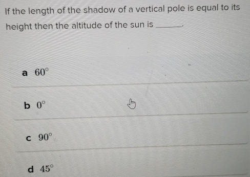 If the length of the shadow of a vertical pole is equal to its
height then the altitude of the sun is _,
a 60°
b 0°
C 90°
d 45°