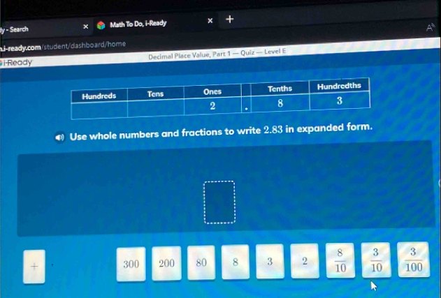 Search Math To Do, i-Ready 
ni-ready.com/student/dashboard/home 
i-Ready Decimal Place Value, Part 1 — Quiz — Level E 
Use whole numbers and fractions to write 2.83 in expanded form. 
+ 300 200 80 8 3 2  8/10   3/10   3/100 