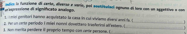 Indica la funzione di certo, diverso e vario, poi sostituisci ognuno di loro con un aggettivo o con 
un'espressione di signifıcato analogo. 
1. I miei genitori hanno acquistato la casa in cui viviamo diversi anni fa. ( 
_) 
2. Per un certo periodo i miei nonni dovettero trasferirsi all’estero. ( 
_) 
3. Non merita perdere il proprio tempo con certe persone. ( _、