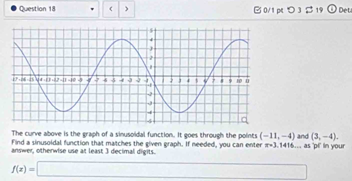 > B 0/1 pt つ 3 % 19 ① Deta 
The curve above is the graph of a sinusoidal function. It goes through the points (-11,-4) and (3,-4). 
Find a sinusoidal function that matches the given graph. If needed, you can enter π =3.1416... as 'pi' in your 
answer, otherwise use at least 3 decimal digits.
f(x)=□ □°