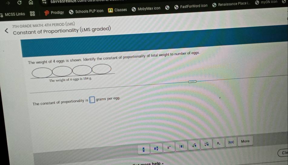 savvasrealize.com 
a MCSS Links Prodigy Schools PLP icon Classes MobyMax icon FastForWord icon 
Renaissance Place I.. 5 myON icon 
7TH GRADE MATH: 4TH PERIOD (LMS) 
Constant of Proportionality (LMS graded) 
The weight of 4 eggs is shown. Identify the constant of proportionality of total weight to number of eggs. 
The weight of 4 eggs is 184 g. 
The constant of proportionality is □ grams per egg.
 □ /□   □  □ /□   □° □ sqrt(□ ) sqrt[□](8) 11. (1,1) More 
Cle