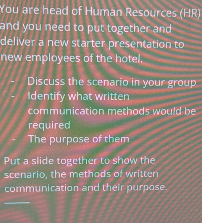 You are head of Human Resources (HR) 
and you need to put together and 
deliver a new starter presentation to 
new employees of the hotel. 
Discuss the scenario in your group 
Identify what written 
communication methods would be 
required 
The purpose of them 
Put a slide together to show the 
scenario, the methods of written 
communication and their purpose.