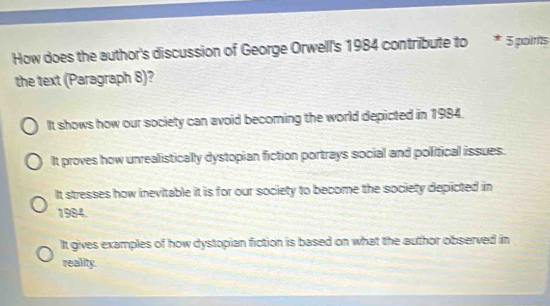 How does the author's discussion of George Orwell's 1984 contribute to * 5 poirits
the text (Paragraph 8)?
It shows how our society can avoid becoming the world depicted in 1984.
It proves how unrealistically dystopian fiction portrays social and political issues.
It stresses how inevitable it is for our society to become the society depicted in
1984.
It gives examples of how dystopian fiction is based on what the author observed in
reality.