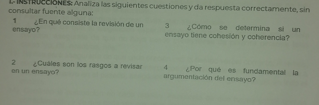 InsTRuccióNeS: Analiza las siguientes cuestiones y da respuesta correctamente, sin 
consultar fuente alguna: 
1 ¿En qué consiste la revisión de un 3 ¿Cómo se determina si un 
ensayo? ensayo tiene cohesión y coherencia? 
2 ¿Cuáles son los rasgos a revisar 4 ¿Por qué es fundamental la 
en un ensayo? argumentación del ensayo?