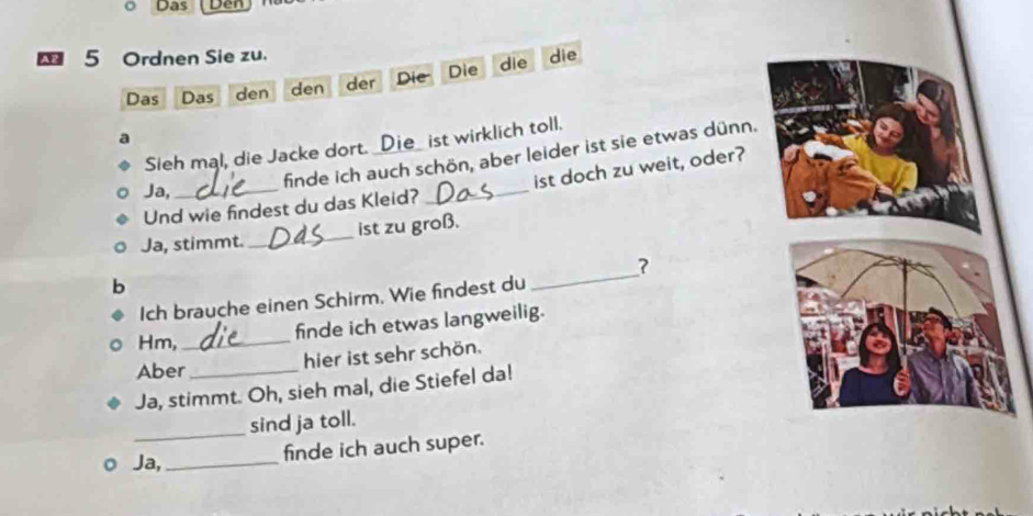 Das yer 
5 Ordnen Sie zu. 
Das Das den den der Die Die die die 
ist wirklich toll. 
finde ich auch schön, aber leider ist sie etwas dünn. 
Sieh mal, die Jacke dort. 
Und wie findest du das Kleid? _ist doch zu weit, oder? 
Ja,_ 
Ja, stimmt. _ist zu groß. 
7 
b 
Ich brauche einen Schirm, Wie findest du 
_ 
Hm,_ 
finde ich etwas langweilig. 
hier ist sehr schön. 
Aber 
Ja, stimmt. Oh, sieh mal, die Stiefel da! 
_sind ja toll. 
Ja,_ 
finde ich auch super.