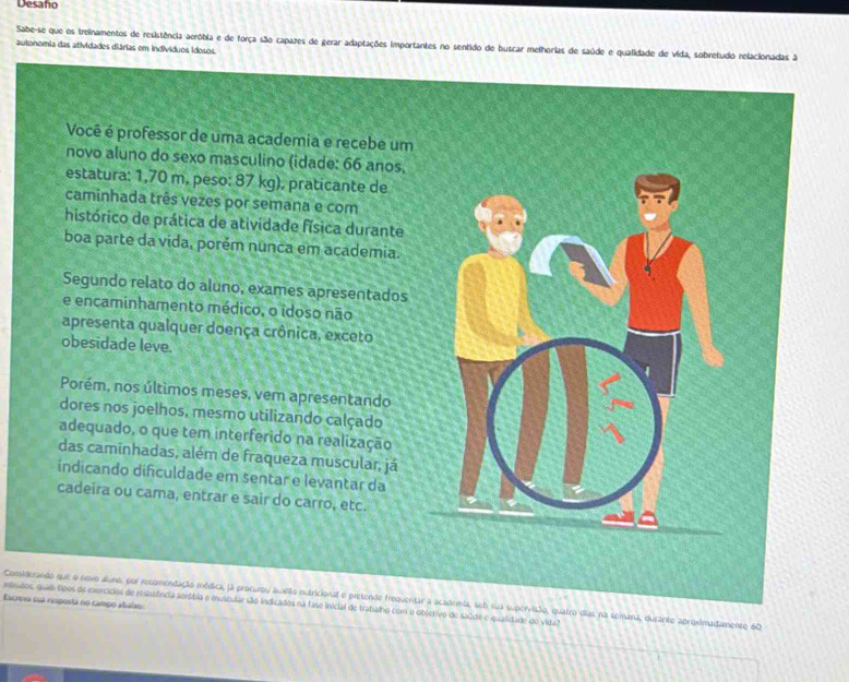 Desaño 
Sabe-se que os treinamentos de resistência aeróbia e de força são capazes de gerar adaptações importantes no sentido de buscar melhorias de saúde e qualidade de vida, sobretudo relacionadas A 
autonomia das atividades diárias em indivíduos idosos. 
Você é professor de uma academia e recebe um 
novo aluno do sexo masculino (idade: 66 anos, 
estatura: 1,70 m, peso: 87 kg), praticante de 
caminhada três vezes por semana e com 
histórico de prática de atividade física durante 
boa parte da vida, porém nunca em academia. 
Segundo relato do aluno, exames apresentados 
e encaminhamento médico, o idoso não 
apresenta qualquer doença crônica, exceto 
obesidade leve. 
Porém, nos últimos meses, vem apresentando 
dores nos joelhos, mesmo utilizando calçado 
adequado, o que tem interferido na realização 
das caminhadas, além de fraqueza muscular, já 
indicando diñculdade em sentar e levantar da 
cadeira ou cama, entrar e sair do carro, etc. 
Escreva sua resposta no campo abalão: 
isndos, quais sipos de exercídios de resssfncia aoróbia e muscular são indicados na fase inicial de trabalho com o objetivo de saúde e qualidade do vida? Considerando que o novo áluno, por recomendação médica, ja procurou auxião nutricional e pretende frequentar a academia, seb sua supervisão, quairo dias na seimana, durante aproximadamento 60
