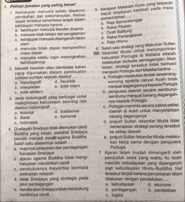 Pilihlah jawaban yang paling benar!
1. Kehidupan manusia selalu diwarnai 5. Kerajaan Mataram Kuno yang terpecah
perubahan dan keberlanjutan. Kedua dapat disatukan kembali pada masa
aspek tersebut senantiasa terjadi dalam pemerintahan ....
a. Raja Samaratungga
kehidupan manusia karena ....
a. kehidupan manusia bersifat dinamis b. Rakai Pikatan
b. manusia tidak belajar dari pengalaman c. Dyah Balitung
c. kehidupan manusia dipengaruhi faktor d. Rakai Panangkaran
alam
e. Raja Wisnu
d. manusia tidak dapat memprediksi 6. Salah satu strategi yang dilakukan Sultan
masa depan
e. manusia selalu ingin meningkatkan Iskandar Muda untuk melumpuhkan
kekuatan Portugis di Malaka adalah
kehidupannya
2. Meneliti keaslian atau otentisitas bahan melakukan blokade perdagangan. Akan
yang digunakan dalam pembuatan tetapi, strategi tersebut tidak berhasil
sumber-sumber sejarah disebut … mengusir Portugis dari Malaka karena ....
a. historiografi d. heuristik a. Portugis melakukan tindak sewenang-
wenang apabila rakyat Aceh tidak
b. interpretasi e. kritik intern menjual dagangannya kepada Portugis
c. kritik ekstern b. penguasa daerah secara sembunyi-
3. Jenis historiografi yang berfungsi untuk sembunyi menjual barang dagangan-
melegitimasi kekuasaan seorang raja nya kepada Portugis
disebut historiografi .... c. Portugis meminta secara paksa setiap
a. kolonial d. tradisional daerah di Aceh untuk menyerahkan
b. Barat e. komunal barang daganganya
c. Indonesia d. prajurit Sultan Iskandar Muda tidak
4. Di wilayah Sriwijaya tidak ditemukan candi menerapkan strategi perang tersebut
Buddha yang besar, padahal Sriwijaya ke setiap daerah
pernah menjadi pusat agama Buddha. e. prajurit Sultan Iskandar Muda melaku-
Salah satu alasannya adalah .... kan kerja sama dengan penguasa
a. majunya pelayaran dan perdagangan Portugis
Kerajaan Sriwijaya 7. Ajaran Islam mudah dimengerti oleh
b. ajaran agama Buddha tidak meng- penduduk Jawa yang waktu itu telah
haruskan mendirikan candi memiliki kebudayaan yang dipengaruhi
c. penduduknya mayoritas bermata olęh kebudayaan Hindu-Buddha. Hal
pencarian nelayan tersebut terjadi karena penyebaran Islam
d. letak Sriwijaya yang strategis pada dilakukan dengan pendekatan ....
jalur perdagangan a. kebudayaan d. ekonomi
e. kondisi alam Sriwijaya tidak mendukung b. perdagangan e pendidikan
berdirinya candi c. logika