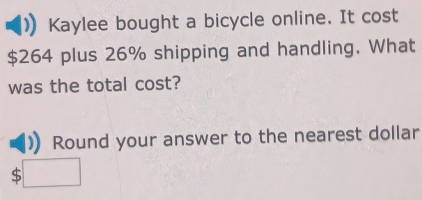 Kaylee bought a bicycle online. It cost
$264 plus 26% shipping and handling. What 
was the total cost? 
Round your answer to the nearest dollar