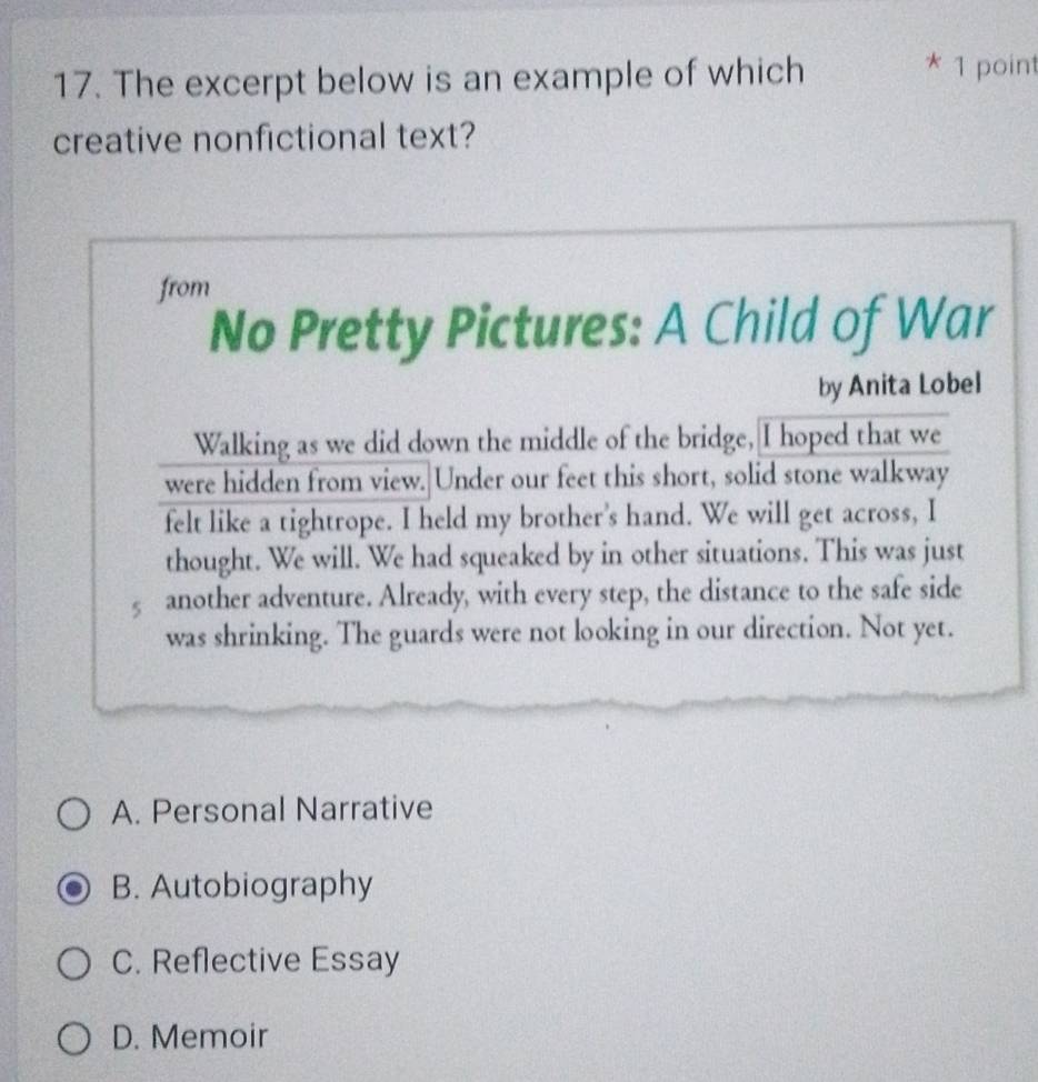The excerpt below is an example of which
* 1 point
creative nonfictional text?
from
No Pretty Pictures: A Child of War
by Anita Lobel
Walking as we did down the middle of the bridge, I hoped that we
were hidden from view. Under our feet this short, solid stone walkway
felt like a tightrope. I held my brother's hand. We will get across, I
thought. We will. We had squeaked by in other situations. This was just
5 another adventure. Already, with every step, the distance to the safe side
was shrinking. The guards were not looking in our direction. Not yet.
A. Personal Narrative
B. Autobiography
C. Reflective Essay
D. Memoir