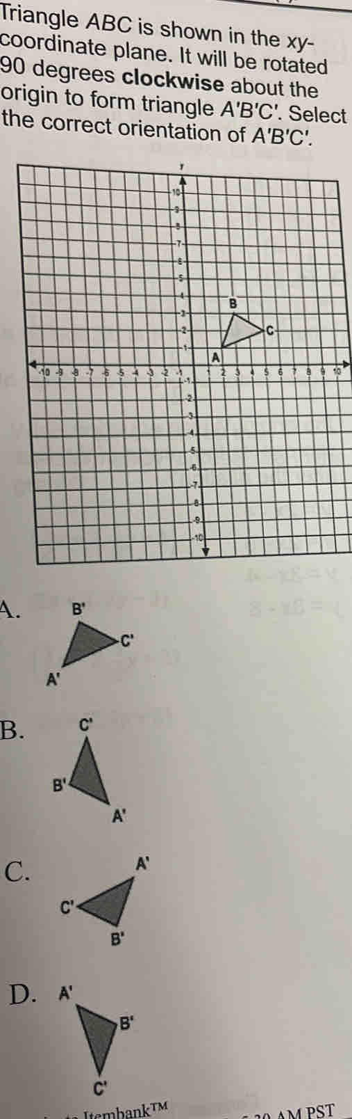 Triangle ABC is shown in the xy-
coordinate plane. It will be rotated
90 degrees clockwise about the
origin to form triangle A'B'C'.. Select
the correct orientation of A'B'C'.
1
A.
B.
C.
D. 
ItsmbankTM
AM PST