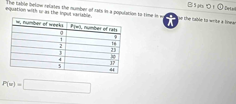 つ 1 ⓘ Detail
equation with w as the input variable
The table below relates the number of rats in a population to time in w se the table to write a linear
P(w)=□