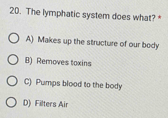 The lymphatic system does what? *
A) Makes up the structure of our body
B) Removes toxins
C) Pumps blood to the body
D) Filters Air