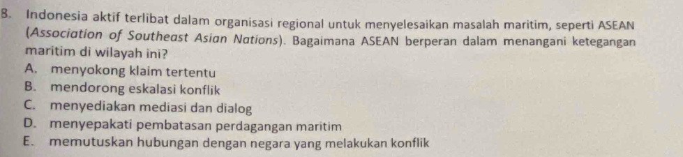 Indonesia aktif terlibat dalam organisasi regional untuk menyelesaikan masalah maritim, seperti ASEAN
(Association of Southeast Asian Nations). Bagaimana ASEAN berperan dalam menangani ketegangan
maritim di wilayah ini?
A. menyokong klaim tertentu
B. mendorong eskalasi konflik
C. menyediakan mediasi dan dialog
D. menyepakati pembatasan perdagangan maritim
E. memutuskan hubungan dengan negara yang melakukan konflik