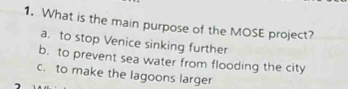 What is the main purpose of the MOSE project?
a. to stop Venice sinking further
b. to prevent sea water from flooding the city
c. to make the lagoons larger