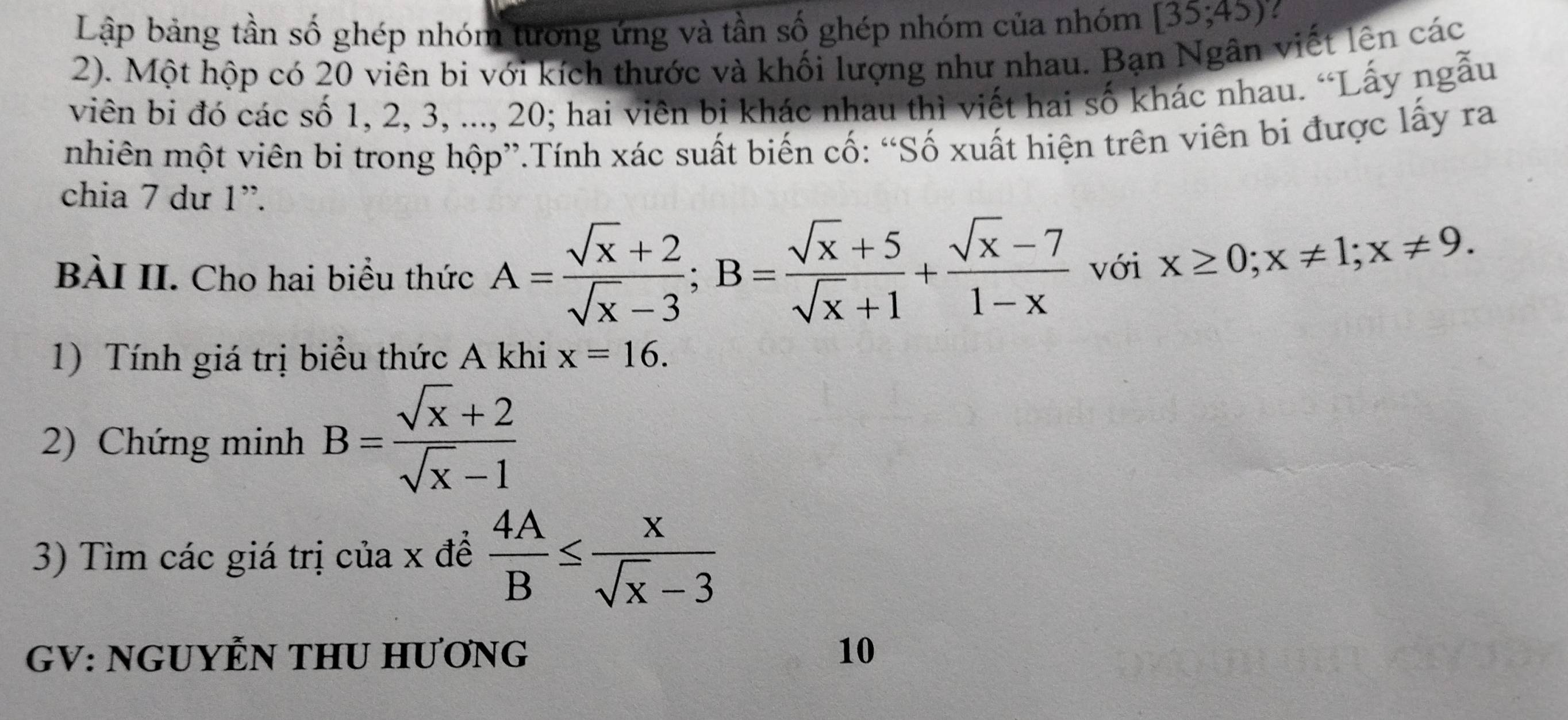 Lập bảng tần số ghép nhóm tương ứng và tần số ghép nhóm của nhóm [35;45)
2). Một hộp có 20 viên bi với kích thước và khối lượng như nhau. Bạn Ngân viết lên các 
viên bi đó các số 1, 2, 3, ..., 20; hai viên bi khác nhau thì viết hai số khác nhau. “Lấy ngẫu 
nhiên một viên bi trong hộp”.Tính xác suất biến cố: “Số xuất hiện trên viên bi được lấy ra 
chia 7 dư 1 ”. 
BÀI II. Cho hai biểu thức A= (sqrt(x)+2)/sqrt(x)-3 ; B= (sqrt(x)+5)/sqrt(x)+1 + (sqrt(x)-7)/1-x  với x≥ 0; x!= 1; x!= 9. 
1) Tính giá trị biểu thức A khi x=16. 
2) Chứng minh B= (sqrt(x)+2)/sqrt(x)-1 
3) Tìm các giá trị của x đề  4A/B ≤  x/sqrt(x)-3 
GV: NGUYỆN THU HƯƠNG 10