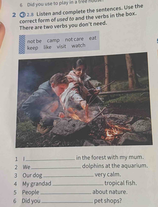 Did you use to play in a tree hous
2 ① 2.8 Listen and complete the sentences. Use the
correct form of used to and the verbs in the box.
There are two verbs you don’t need.
not be camp not care eat
keep like visit watch
1 l_ in the forest with my mum.
2 We_ dolphins at the aquarium.
3 Our dog _very calm.
4 My grandad _tropical fish.
5 People_ about nature.
6 Did you_ pet shops?