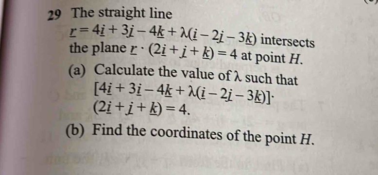 The straight line
_ r=4_ i+3j-4_ k+lambda (_ i-2_ j-3_ k) intersects 
the plane _ r· (2_ i+_ j+_ k)=4 at point H. 
(a) Calculate the value of λ such that
[4_ i+3_ i-4_ k+lambda (_ i-2_ j-3_ k)]·
(2_ i+_ j+_ k)=4. 
(b) Find the coordinates of the point H.