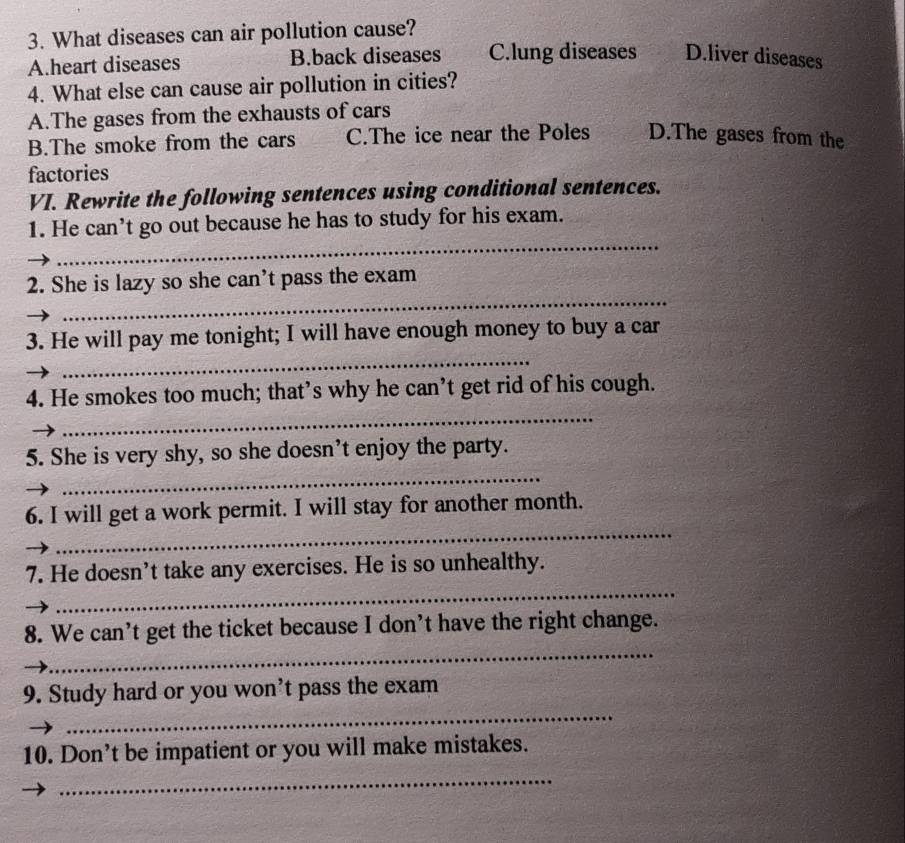 What diseases can air pollution cause?
A.heart diseases B.back diseases C.lung diseases D.liver diseases
4. What else can cause air pollution in cities?
A.The gases from the exhausts of cars
B.The smoke from the cars C.The ice near the Poles D.The gases from the
factories
VI. Rewrite the following sentences using conditional sentences.
_
1. He can’t go out because he has to study for his exam.
_
2. She is lazy so she can’t pass the exam
_
3. He will pay me tonight; I will have enough money to buy a car
_
4. He smokes too much; that’s why he can’t get rid of his cough.
_
5. She is very shy, so she doesn’t enjoy the party.
_
6. I will get a work permit. I will stay for another month.
_
7. He doesn’t take any exercises. He is so unhealthy.
_
8. We can’t get the ticket because I don’t have the right change.
_
9. Study hard or you won't pass the exam
10. Don’t be impatient or you will make mistakes.
_