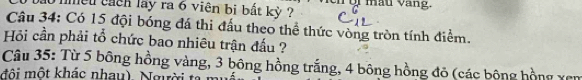 mều cach lay ra 6 viên bị bất kỳ Ti màu vàng. 
Câu 34: Có 15 đội bóng đá thi đấu theo thể thức vòng tròn tính điểm. 
Hỏi cần phải tổ chức bao nhiêu trận đấu ? 
Câu 35: Từ 5 bông hồng vàng, 3 bông hồng trắng, 4 bông hồng đỏ (các bông hồng xen 
đô i một khác nhau) Ngờ i t