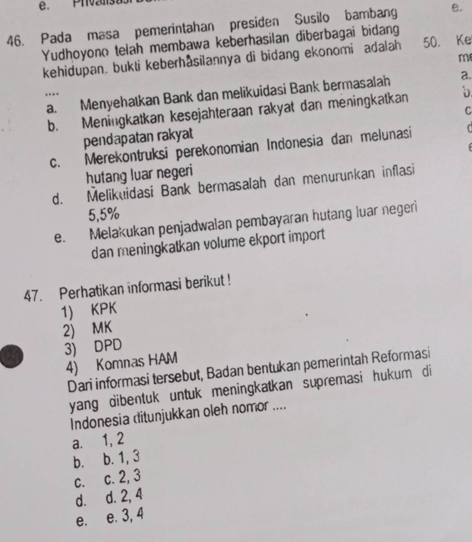 Phvzaisus
46. Pada masa pemerintahan presiden Susilo bambang e.
Yudhoyono telah membawa keberhasilan diberbagai bidang
kehidupan bukti keberhasilannya di bidang ekonomi adalah 50. Ke
m
a. Menyehatkan Bank dan melikuidasi Bank bermasalah a.
…
C
b. Meningkatkan kesejahteraan rakyat dan meningkatkan
pendapatan rakyat
c. Merekontruksi perekonomian Indonesia dan melunasi C
hutang luar negeri
d. Melikuidasi Bank bermasalah dan menurunkan inflasi
5,5%
e. Melakukan penjadwalan pembayaran hutang luar negeri
dan meningkatkan volume ekport import 
47. Perhatikan informasi berikut !
1) KPK
2) MK
3) DPD
4) Komnas HAM
Dari informasi tersebut, Badan bentukan pemerintah Reformasi
yang dibentuk untuk meningkatkan supremasi hukum di
Indonesia ditunjukkan oleh nomor ....
a. 1, 2
b. b. 1, 3
c. c. 2, 3
d. d. 2, 4
e. e. 3, 4