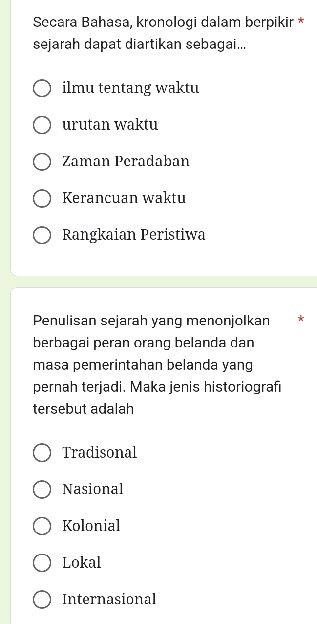 Secara Bahasa, kronologi dalam berpikir *
sejarah dapat diartikan sebagai...
ilmu tentang waktu
urutan waktu
Zaman Peradaban
Kerancuan waktu
Rangkaian Peristiwa
Penulisan sejarah yang menonjolkan *
berbagai peran orang belanda dan
masa pemerintahan belanda yang
pernah terjadi. Maka jenis historiografi
tersebut adalah
Tradisonal
Nasional
Kolonial
Lokal
Internasional