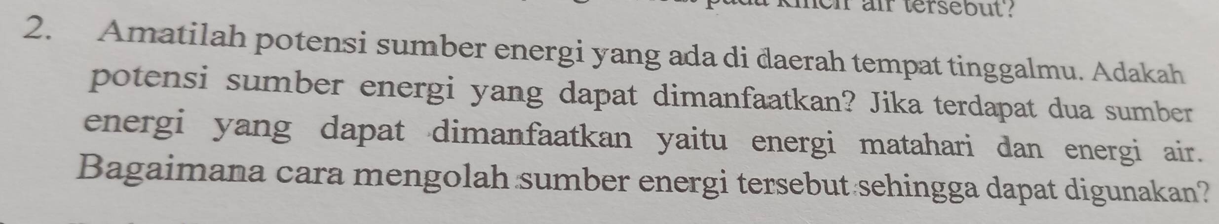 ir air tersebut? 
2. Amatilah potensi sumber energi yang ada di daerah tempat tinggalmu. Adakah 
potensi sumber energi yang dapat dimanfaatkan? Jika terdapat dua sumber 
energi yang dapat dimanfaatkan yaitu energi matahari dan energi air. 
Bagaimana cara mengolah sumber energi tersebut sehingga dapat digunakan?